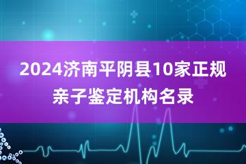 2024济南平阴县10家正规亲子鉴定机构名录